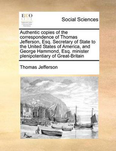 Cover image for Authentic Copies of the Correspondence of Thomas Jefferson, Esq. Secretary of State to the United States of America, and George Hammond, Esq. Minister Plenipotentiary of Great-Britain