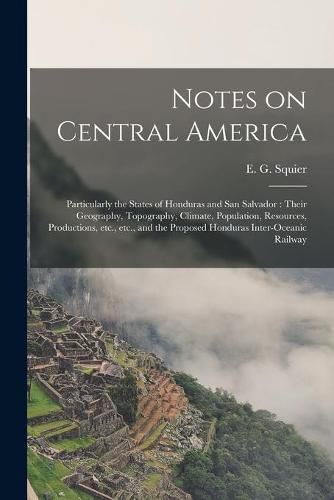 Notes on Central America: Particularly the States of Honduras and San Salvador: Their Geography, Topography, Climate, Population, Resources, Productions, Etc., Etc., and the Proposed Honduras Inter-oceanic Railway