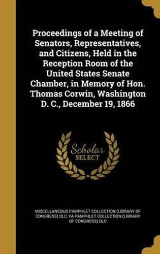 Cover image for Proceedings of a Meeting of Senators, Representatives, and Citizens, Held in the Reception Room of the United States Senate Chamber, in Memory of Hon. Thomas Corwin, Washington D. C., December 19, 1866