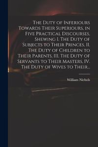 Cover image for The Duty of Inferiours Towards Their Superiours, in Five Practical Discourses, Shewing I. The Duty of Subjects to Their Princes, II. The Duty of Children to Their Parents, III. The Duty of Servants to Their Masters, IV. The Duty of Wives to Their...