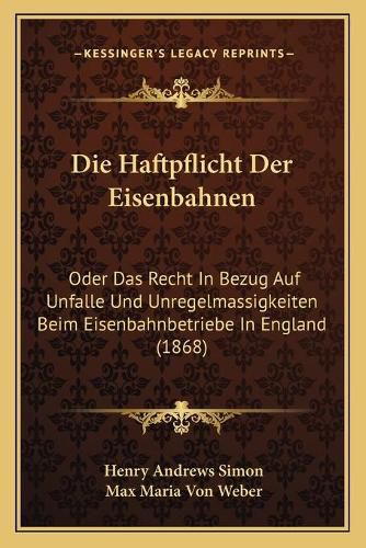 Die Haftpflicht Der Eisenbahnen: Oder Das Recht in Bezug Auf Unfalle Und Unregelmassigkeiten Beim Eisenbahnbetriebe in England (1868)