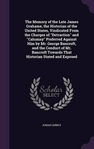 Cover image for The Memory of the Late James Grahame, the Historian of the United States, Vindicated from the Charges of Detraction and Calumny Preferred Against Him by Mr. George Bancroft, and the Conduct of Mr. Bancroft Towards That Historian Stated and Exposed