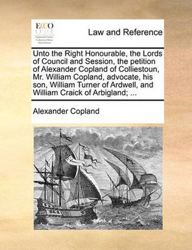 Cover image for Unto the Right Honourable, the Lords of Council and Session, the Petition of Alexander Copland of Colliestoun, Mr. William Copland, Advocate, His Son, William Turner of Ardwell, and William Craick of Arbigland; ...