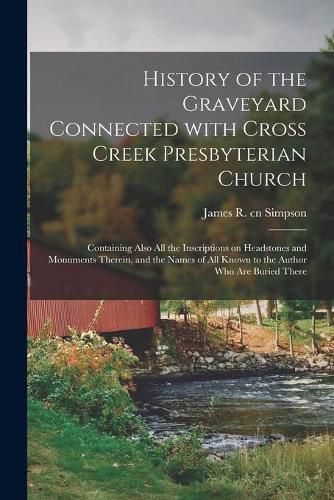 History of the Graveyard Connected With Cross Creek Presbyterian Church: Containing Also All the Inscriptions on Headstones and Monuments Therein, and the Names of All Known to the Author Who Are Buried There