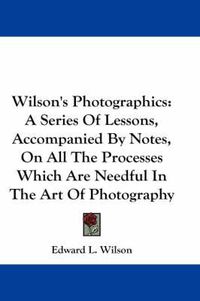 Cover image for Wilson's Photographics: A Series of Lessons, Accompanied by Notes, on All the Processes Which Are Needful in the Art of Photography