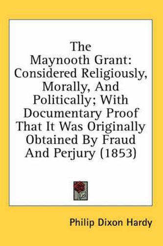 Cover image for The Maynooth Grant: Considered Religiously, Morally, and Politically; With Documentary Proof That It Was Originally Obtained by Fraud and Perjury (1853)