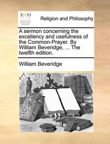 A Sermon Concerning the Excellency and Usefulness of the Common-Prayer. by William Beveridge, ... the Twelfth Edition.