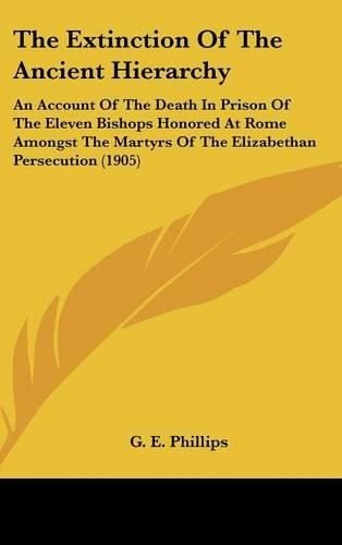 Cover image for The Extinction of the Ancient Hierarchy: An Account of the Death in Prison of the Eleven Bishops Honored at Rome Amongst the Martyrs of the Elizabethan Persecution (1905)