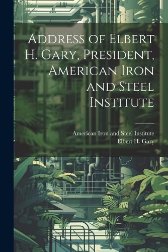 Cover image for Address of Elbert H. Gary, President, American Iron and Steel Institute