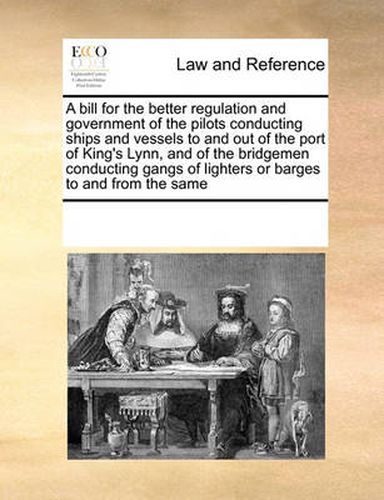 Cover image for A Bill for the Better Regulation and Government of the Pilots Conducting Ships and Vessels to and Out of the Port of King's Lynn, and of the Bridgemen Conducting Gangs of Lighters or Barges to and from the Same