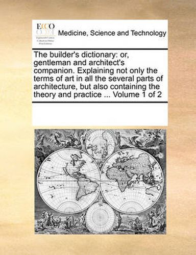 Cover image for The Builder's Dictionary: Or, Gentleman and Architect's Companion. Explaining Not Only the Terms of Art in All the Several Parts of Architecture, But Also Containing the Theory and Practice ... Volume 1 of 2