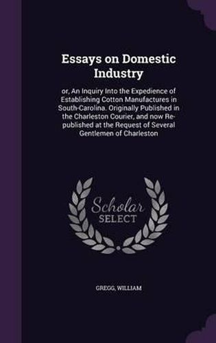 Essays on Domestic Industry: Or, an Inquiry Into the Expedience of Establishing Cotton Manufactures in South-Carolina. Originally Published in the Charleston Courier, and Now Re-Published at the Request of Several Gentlemen of Charleston