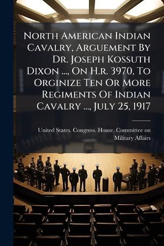 Cover image for North American Indian Cavalry, Arguement By Dr. Joseph Kossuth Dixon ..., On H.r. 3970, To Orginize Ten Or More Regiments Of Indian Cavalry ..., July 25, 1917