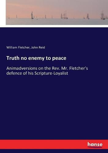 Truth no enemy to peace: Animadversions on the Rev. Mr. Fletcher's defence of his Scripture-Loyalist