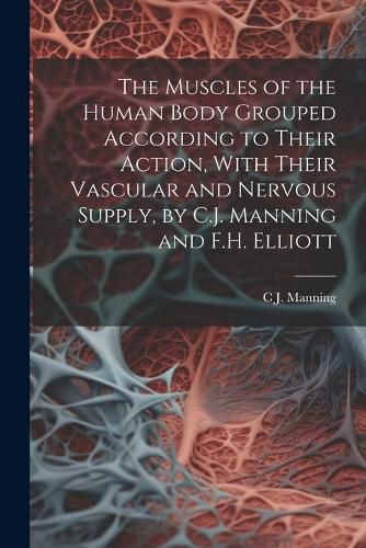 The Muscles of the Human Body Grouped According to Their Action, With Their Vascular and Nervous Supply, by C.J. Manning and F.H. Elliott