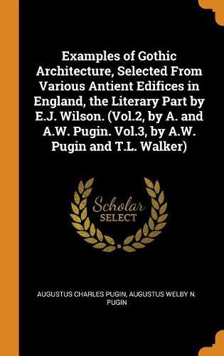 Examples of Gothic Architecture, Selected from Various Antient Edifices in England, the Literary Part by E.J. Wilson. (Vol.2, by A. and A.W. Pugin. Vol.3, by A.W. Pugin and T.L. Walker)