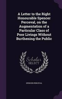 Cover image for A Letter to the Right Honourable Spencer Perceval, on the Augmentation of a Particular Class of Poor Livings Without Burthening the Public