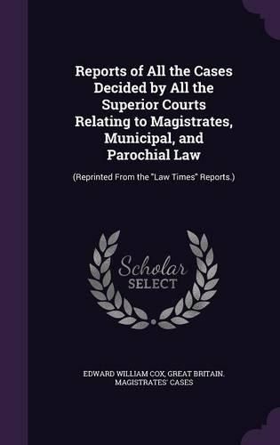 Reports of All the Cases Decided by All the Superior Courts Relating to Magistrates, Municipal, and Parochial Law: (Reprinted from the Law Times Reports.)