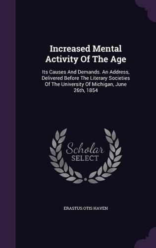 Cover image for Increased Mental Activity of the Age: Its Causes and Demands. an Address, Delivered Before the Literary Societies of the University of Michigan, June 26th, 1854