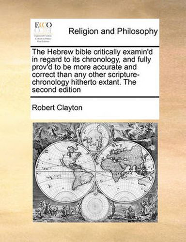 The Hebrew Bible Critically Examin'd in Regard to Its Chronology, and Fully Prov'd to Be More Accurate and Correct Than Any Other Scripture-Chronology Hitherto Extant. the Second Edition