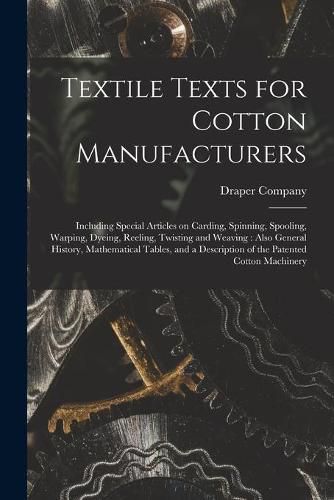 Cover image for Textile Texts for Cotton Manufacturers: Including Special Articles on Carding, Spinning, Spooling, Warping, Dyeing, Reeling, Twisting and Weaving: Also General History, Mathematical Tables, and a Description of the Patented Cotton Machinery