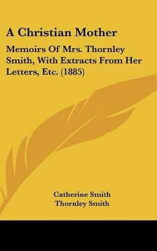 Cover image for A Christian Mother: Memoirs of Mrs. Thornley Smith, with Extracts from Her Letters, Etc. (1885)