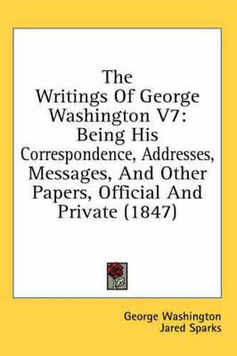 Cover image for The Writings of George Washington V7: Being His Correspondence, Addresses, Messages, and Other Papers, Official and Private (1847)