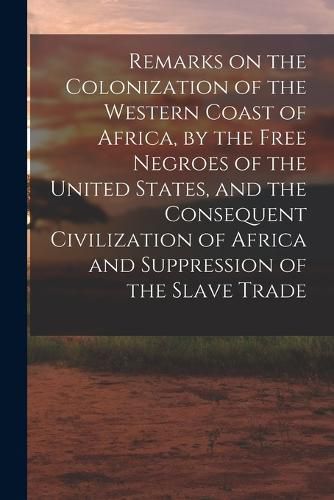 Cover image for Remarks on the Colonization of the Western Coast of Africa, by the Free Negroes of the United States, and the Consequent Civilization of Africa and Suppression of the Slave Trade