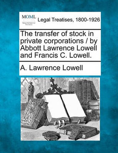 The Transfer of Stock in Private Corporations / By Abbott Lawrence Lowell and Francis C. Lowell.