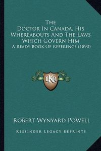 Cover image for The Doctor in Canada, His Whereabouts and the Laws Which Govern Him: A Ready Book of Reference (1890)