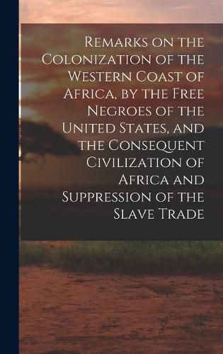 Cover image for Remarks on the Colonization of the Western Coast of Africa, by the Free Negroes of the United States, and the Consequent Civilization of Africa and Suppression of the Slave Trade