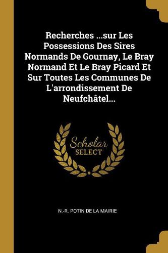 Cover image for Recherches ...sur Les Possessions Des Sires Normands De Gournay, Le Bray Normand Et Le Bray Picard Et Sur Toutes Les Communes De L'arrondissement De Neufchatel...