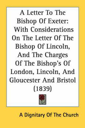 Cover image for A Letter to the Bishop of Exeter: With Considerations on the Letter of the Bishop of Lincoln, and the Charges of the Bishop's of London, Lincoln, and Gloucester and Bristol (1839)