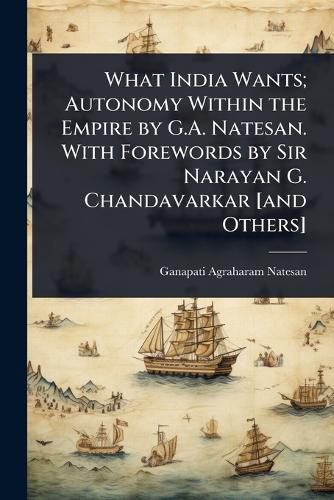 Cover image for What India Wants; Autonomy Within the Empire by G.A. Natesan. With Forewords by Sir Narayan G. Chandavarkar [and Others]