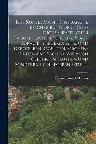 Cover image for Joh. Samuel Magni Historische Beschreibung Der Hoch-reichs-graefflichen Promnitzschen Residenz-stadt Sorau In Niederlausitz, Und Deroselben Regenten, Kirchen- U. Regiment-sachen, Wie Auch Gelehrten Leuthen Und Sonderbahren Begebenheiten...