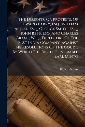 Cover image for The Dissents, or Protests, of Edward Parry, Esq., William Astell, Esq., George Smith, Esq., John Bebb, Esq. and Charles Grant, Wsq., Directors of the East India Company, Against the Resolutions of the Court, by Which the Right Honorable Earl Minto...