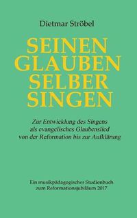 Cover image for Seinen Glauben selber singen: Zur Entwicklung des Singens als evangelisches Glaubenslied von der Reformation bis zur Aufklarung. Ein musikpadagogisches Studienbuch zum Reformationsjubilaum 2017