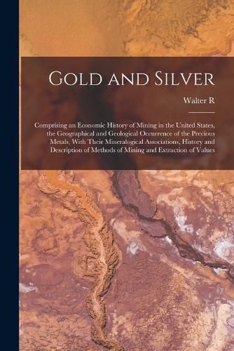 Gold and Silver; Comprising an Economic History of Mining in the United States, the Geographical and Geological Occurrence of the Precious Metals, With Their Mineralogical Associations, History and Description of Methods of Mining and Extraction of Values