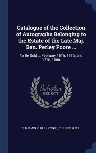 Catalogue of the Collection of Autographs Belonging to the Estate of the Late Maj. Ben. Perley Poore ...: To Be Sold ... February 15th, 16th, and 17th, 1888