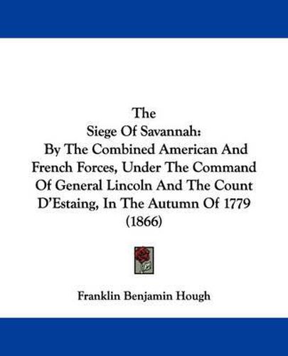 Cover image for The Siege of Savannah: By the Combined American and French Forces, Under the Command of General Lincoln and the Count D'Estaing, in the Autumn of 1779 (1866)
