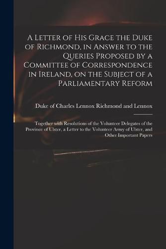 A Letter of His Grace the Duke of Richmond, in Answer to the Queries Proposed by a Committee of Correspondence in Ireland, on the Subject of a Parliamentary Reform: Together With Resolutions of the Volunteer Delegates of the Province of Ulster, A...