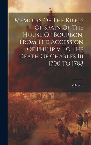 Cover image for Memoirs Of The Kings Of Spain Of The House Of Bourbon, From The Accession Of Philip V To The Death Of Charles Iii 1700 To 1788; Volume 2