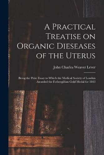 Cover image for A Practical Treatise on Organic Dieseases of the Uterus: Being the Prize Essay to Which the Medical Society of London Awarded the Fothergillian Gold Medal for 1843