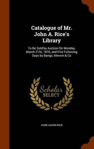 Catalogue of Mr. John A. Rice's Library: To Be Sold by Auction on Monday, March 21st, 1870, and Five Following Days by Bangs, Merwin & Co