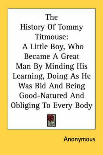 Cover image for The History of Tommy Titmouse: A Little Boy, Who Became a Great Man by Minding His Learning, Doing as He Was Bid and Being Good-Natured and Obliging to Every Body