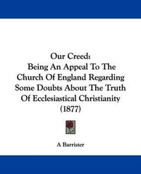 Cover image for Our Creed: Being an Appeal to the Church of England Regarding Some Doubts about the Truth of Ecclesiastical Christianity (1877)