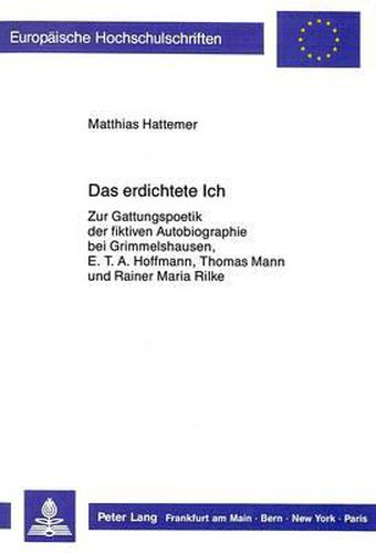 Das Erdichtete Ich: Zur Gattungspoetik Der Fiktiven Autobiographie Bei Grimmelshausen, E.T.A. Hoffmann, Thomas Mann Und Rainer Maria Rilke