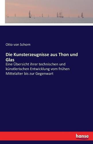 Cover image for Die Kunsterzeugnisse aus Thon und Glas: Eine UEbersicht ihrer technischen und kunstlerischen Entwicklung vom fruhen Mittelalter bis zur Gegenwart