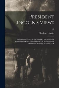 Cover image for President Lincoln's Views: an Important Letter on the Principles Involved in the Vallandigham Case; Correspondence in Relation to the Democratic Meeting, at Albany, N.Y; c.2