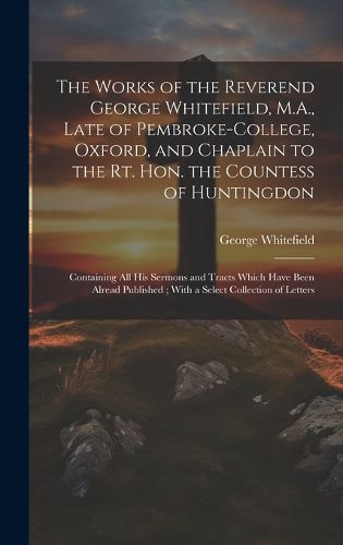Cover image for The Works of the Reverend George Whitefield, M.A., Late of Pembroke-College, Oxford, and Chaplain to the Rt. Hon. the Countess of Huntingdon